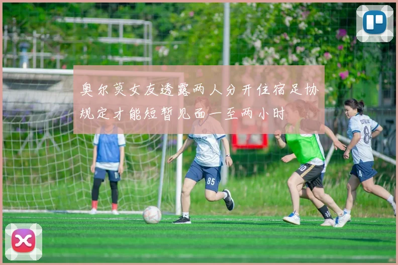 奥尔莫女友透露两人分开住宿足协规定才能短暂见面一至两小时