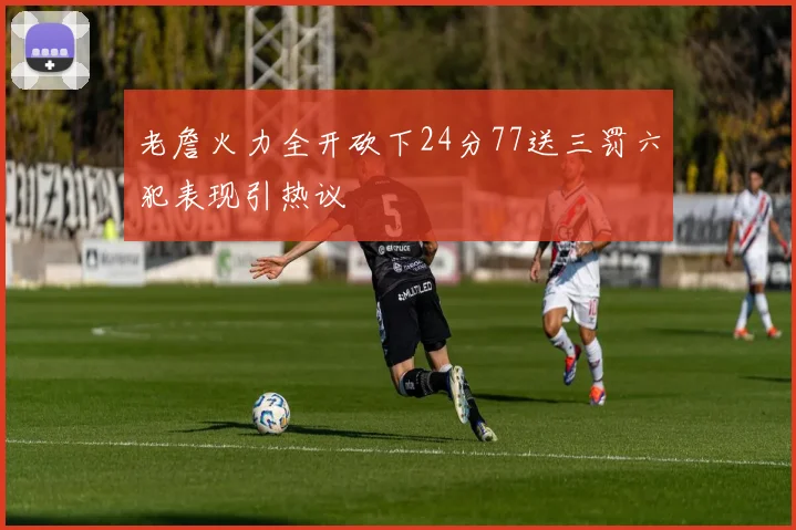 老詹火力全开砍下24分77送三罚六犯表现引热议