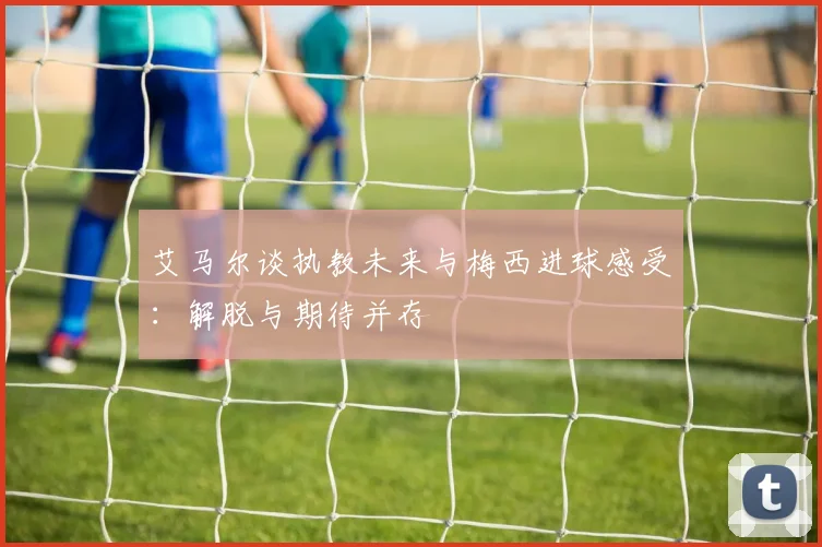 艾马尔谈执教未来与梅西进球感受：解脱与期待并存