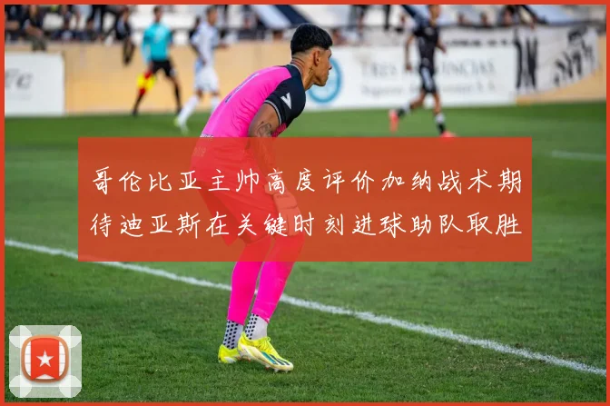 哥伦比亚主帅高度评价加纳战术期待迪亚斯在关键时刻进球助队取胜