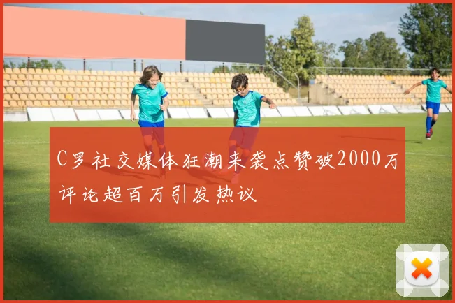 C罗社交媒体狂潮来袭点赞破2000万评论超百万引发热议