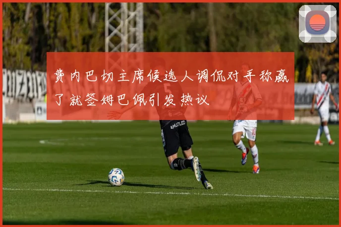 费内巴切主席候选人调侃对手称赢了就签姆巴佩引发热议