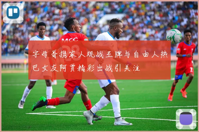 字母哥携家人观战王牌与自由人热巴女友阿贾精彩出战引关注