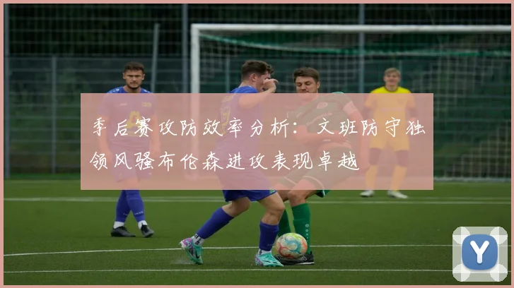 季后赛攻防效率分析：文班防守独领风骚布伦森进攻表现卓越