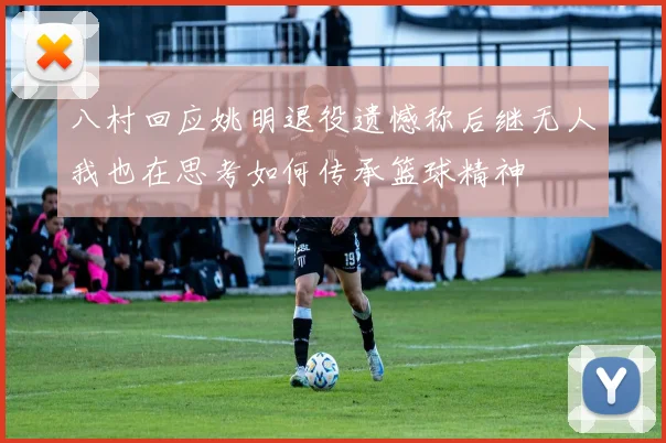 八村回应姚明退役遗憾称后继无人我也在思考如何传承篮球精神