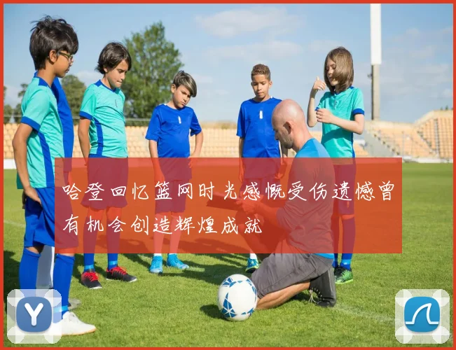 哈登回忆篮网时光感慨受伤遗憾曾有机会创造辉煌成就