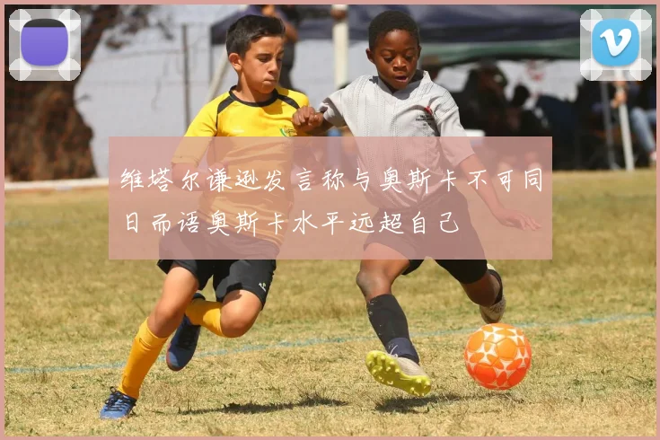 维塔尔谦逊发言称与奥斯卡不可同日而语奥斯卡水平远超自己