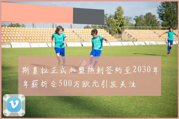 斯基拉正式加盟热刺签约至2030年年薪折合500万欧元引发关注