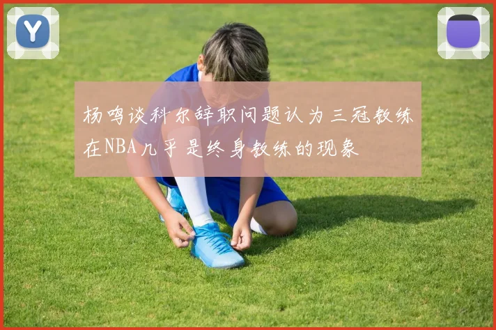 杨鸣谈科尔辞职问题认为三冠教练在NBA几乎是终身教练的现象