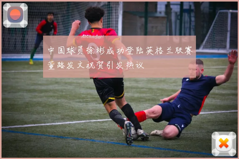 中国球员徐彬成功登陆英格兰联赛董路发文祝贺引发热议