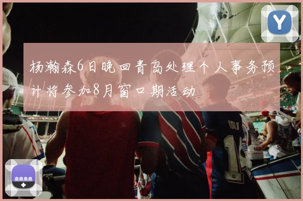 杨瀚森6日晚回青岛处理个人事务预计将参加8月窗口期活动